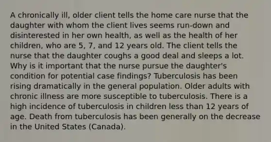 A chronically ill, older client tells the home care nurse that the daughter with whom the client lives seems run-down and disinterested in her own health, as well as the health of her children, who are 5, 7, and 12 years old. The client tells the nurse that the daughter coughs a good deal and sleeps a lot. Why is it important that the nurse pursue the daughter's condition for potential case findings? Tuberculosis has been rising dramatically in the general population. Older adults with chronic illness are more susceptible to tuberculosis. There is a high incidence of tuberculosis in children <a href='https://www.questionai.com/knowledge/k7BtlYpAMX-less-than' class='anchor-knowledge'>less than</a> 12 years of age. Death from tuberculosis has been generally on the decrease in the United States (Canada).