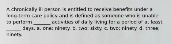 A chronically ill person is entitled to receive benefits under a long-term care policy and is defined as someone who is unable to perform _______ activities of daily living for a period of at least ______ days. a. one; ninety. b. two; sixty. c. two; ninety. d. three; ninety.