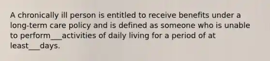 A chronically ill person is entitled to receive benefits under a long-term care policy and is defined as someone who is unable to perform___activities of daily living for a period of at least___days.