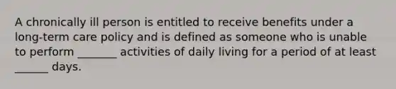 A chronically ill person is entitled to receive benefits under a long-term care policy and is defined as someone who is unable to perform _______ activities of daily living for a period of at least ______ days.