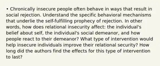 • Chronically insecure people often behave in ways that result in social rejection. Understand the specific behavioral mechanisms that underlie the self-fulfilling prophecy of rejection. In other words, how does relational insecurity affect: the individual's belief about self, the individual's social demeanor, and how people react to their demeanor? What type of intervention would help insecure individuals improve their relational security? How long did the authors find the effects for this type of intervention to last?