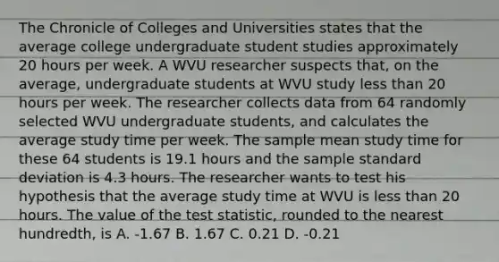 The Chronicle of Colleges and Universities states that the average college undergraduate student studies approximately 20 hours per week. A WVU researcher suspects that, on the average, undergraduate students at WVU study less than 20 hours per week. The researcher collects data from 64 randomly selected WVU undergraduate students, and calculates the average study time per week. The sample mean study time for these 64 students is 19.1 hours and the sample standard deviation is 4.3 hours. The researcher wants to test his hypothesis that the average study time at WVU is less than 20 hours. The value of the test statistic, rounded to the nearest hundredth, is A. -1.67 B. 1.67 C. 0.21 D. -0.21