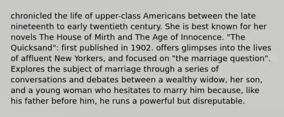 chronicled the life of upper-class Americans between the late nineteenth to early twentieth century. She is best known for her novels The House of Mirth and The Age of Innocence. "The Quicksand": first published in 1902. offers glimpses into the lives of affluent New Yorkers, and focused on "the marriage question". Explores the subject of marriage through a series of conversations and debates between a wealthy widow, her son, and a young woman who hesitates to marry him because, like his father before him, he runs a powerful but disreputable.