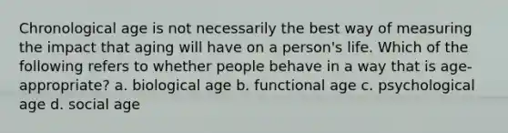 Chronological age is not necessarily the best way of measuring the impact that aging will have on a person's life. Which of the following refers to whether people behave in a way that is age-appropriate? a. biological age b. functional age c. psychological age d. social age