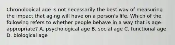 Chronological age is not necessarily the best way of measuring the impact that aging will have on a person's life. Which of the following refers to whether people behave in a way that is age-appropriate? A. psychological age B. social age C. functional age D. biological age