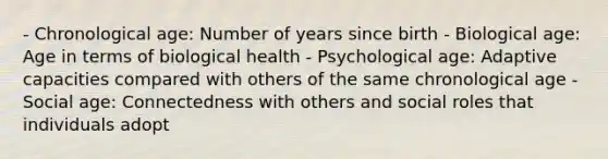 - Chronological age: Number of years since birth - Biological age: Age in terms of biological health - Psychological age: Adaptive capacities compared with others of the same chronological age - Social age: Connectedness with others and social roles that individuals adopt