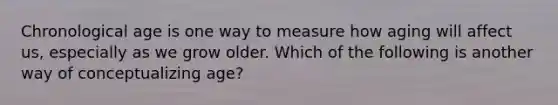 Chronological age is one way to measure how aging will affect us, especially as we grow older. Which of the following is another way of conceptualizing age?