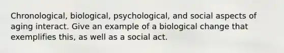 Chronological, biological, psychological, and social aspects of aging interact. Give an example of a biological change that exemplifies this, as well as a social act.