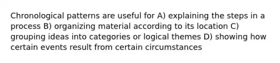 Chronological patterns are useful for A) explaining the steps in a process B) organizing material according to its location C) grouping ideas into categories or logical themes D) showing how certain events result from certain circumstances