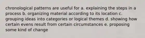 chronological patterns are useful for a. explaining the steps in a process b. organizing material according to its location c. grouping ideas into categories or logical themes d. showing how certain evens result from certain circumstances e. proposing some kind of change