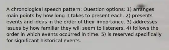 A chronological speech pattern: Question options: 1) arranges main points by how long it takes to present each. 2) presents events and ideas in the order of their importance. 3) addresses issues by how familiar they will seem to listeners. 4) follows the order in which events occurred in time. 5) is reserved specifically for significant historical events.