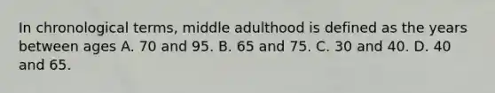 In chronological terms, middle adulthood is defined as the years between ages A. 70 and 95. B. 65 and 75. C. 30 and 40. D. 40 and 65.