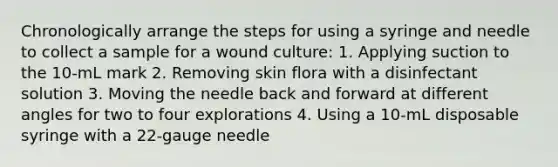 Chronologically arrange the steps for using a syringe and needle to collect a sample for a wound culture: 1. Applying suction to the 10-mL mark 2. Removing skin flora with a disinfectant solution 3. Moving the needle back and forward at different angles for two to four explorations 4. Using a 10-mL disposable syringe with a 22-gauge needle