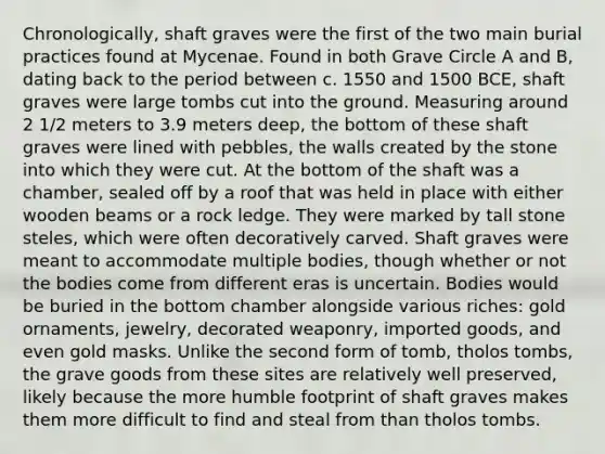 Chronologically, shaft graves were the first of the two main burial practices found at Mycenae. Found in both Grave Circle A and B, dating back to the period between c. 1550 and 1500 BCE, shaft graves were large tombs cut into the ground. Measuring around 2 1/2 meters to 3.9 meters deep, the bottom of these shaft graves were lined with pebbles, the walls created by the stone into which they were cut. At the bottom of the shaft was a chamber, sealed off by a roof that was held in place with either wooden beams or a rock ledge. They were marked by tall stone steles, which were often decoratively carved. Shaft graves were meant to accommodate multiple bodies, though whether or not the bodies come from different eras is uncertain. Bodies would be buried in the bottom chamber alongside various riches: gold ornaments, jewelry, decorated weaponry, imported goods, and even gold masks. Unlike the second form of tomb, tholos tombs, the grave goods from these sites are relatively well preserved, likely because the more humble footprint of shaft graves makes them more difficult to find and steal from than tholos tombs.