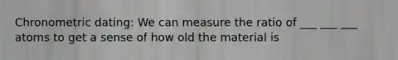 Chronometric dating: We can measure the ratio of ___ ___ ___ atoms to get a sense of how old the material is