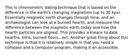 This is chronometric dating technique that is based on the difference in the earth's changing magnetism (up to 30 kya). Essentially magnetic north changes through time, and an archaeologist can look at a burned hearth, and measure the difference between the magnetic earth today and how the hearth particles are aligned. This provides a means to date hearths, kilns, burned floors...ect. Another great thing about this technique is that it is relatively simple in that you need a compass and a computer program, making it an accessible.