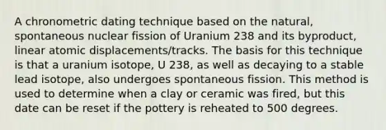 A chronometric dating technique based on the natural, spontaneous nuclear fission of Uranium 238 and its byproduct, linear atomic displacements/tracks. The basis for this technique is that a uranium isotope, U 238, as well as decaying to a stable lead isotope, also undergoes spontaneous fission. This method is used to determine when a clay or ceramic was fired, but this date can be reset if the pottery is reheated to 500 degrees.