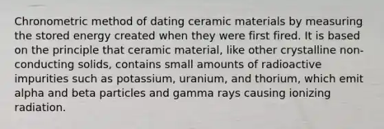 Chronometric method of dating ceramic materials by measuring the stored energy created when they were first fired. It is based on the principle that ceramic material, like other crystalline non-conducting solids, contains small amounts of radioactive impurities such as potassium, uranium, and thorium, which emit alpha and beta particles and gamma rays causing ionizing radiation.