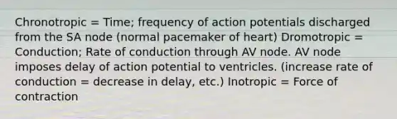 Chronotropic = Time; frequency of action potentials discharged from the SA node (normal pacemaker of heart) Dromotropic = Conduction; Rate of conduction through AV node. AV node imposes delay of action potential to ventricles. (increase rate of conduction = decrease in delay, etc.) Inotropic = Force of contraction