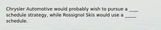 Chrysler Automotive would probably wish to pursue a ____ schedule strategy, while Rossignol Skis would use a _____ schedule.