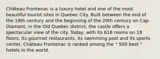 Château Frontenac is a luxury hotel and one of the most beautiful tourist sites in Quebec City. Built between the end of the 19th century and the beginning of the 20th century on Cap Diamant, in the Old Quebec district, the castle offers a spectacular view of the city. Today, with its 618 rooms on 18 floors, its gourmet restaurants, its swimming pool and its sports center, Château Frontenac is ranked among the ° 500 best ° hotels in the world.