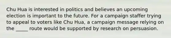 Chu Hua is interested in politics and believes an upcoming election is important to the future. For a campaign staffer trying to appeal to voters like Chu Hua, a campaign message relying on the _____ route would be supported by research on persuasion.