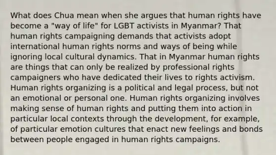 What does Chua mean when she argues that human rights have become a "way of life" for LGBT activists in Myanmar? That human rights campaigning demands that activists adopt international human rights norms and ways of being while ignoring local cultural dynamics. That in Myanmar human rights are things that can only be realized by professional rights campaigners who have dedicated their lives to rights activism. Human rights organizing is a political and legal process, but not an emotional or personal one. Human rights organizing involves making sense of human rights and putting them into action in particular local contexts through the development, for example, of particular emotion cultures that enact new feelings and bonds between people engaged in human rights campaigns.