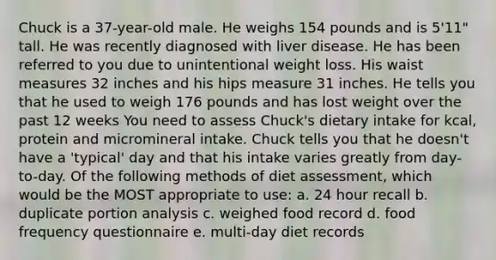 Chuck is a 37-year-old male. He weighs 154 pounds and is 5'11" tall. He was recently diagnosed with liver disease. He has been referred to you due to unintentional weight loss. His waist measures 32 inches and his hips measure 31 inches. He tells you that he used to weigh 176 pounds and has lost weight over the past 12 weeks You need to assess Chuck's dietary intake for kcal, protein and micromineral intake. Chuck tells you that he doesn't have a 'typical' day and that his intake varies greatly from day-to-day. Of the following methods of diet assessment, which would be the MOST appropriate to use: a. 24 hour recall b. duplicate portion analysis c. weighed food record d. food frequency questionnaire e. multi-day diet records