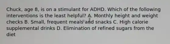 Chuck, age 8, is on a stimulant for ADHD. Which of the following interventions is the least helpful? A. Monthly height and weight checks B. Small, frequent meals and snacks C. High calorie supplemental drinks D. Elimination of refined sugars from the diet