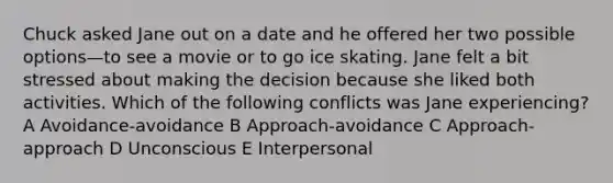 Chuck asked Jane out on a date and he offered her two possible options—to see a movie or to go ice skating. Jane felt a bit stressed about making the decision because she liked both activities. Which of the following conflicts was Jane experiencing? A Avoidance-avoidance B Approach-avoidance C Approach-approach D Unconscious E Interpersonal