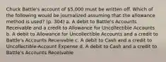 Chuck Battle's account of 5,000 must be written off. Which of the following would be journalized assuming that the allowance method is used? (p. 304) a. A debit to Battle's Accounts Receivable and a credit to Allowance for Uncollectible Accounts b. A debit to Allowance for Uncollectible Accounts and a credit to Battle's Accounts Receivable c. A debit to Cash and a credit to Uncollectible-Account Expense d. A debit to Cash and a credit to Battle's Accounts Receivable