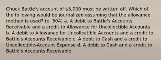 Chuck Battle's account of 5,000 must be written off. Which of the following would be journalized assuming that the allowance method is used? (p. 304) a. A debit to Battle's Accounts Receivable and a credit to Allowance for Uncollectible Accounts b. A debit to Allowance for Uncollectible Accounts and a credit to Battle's Accounts Receivable c. A debit to Cash and a credit to Uncollectible-Account Expense d. A debit to Cash and a credit to Battle's Accounts Receivable