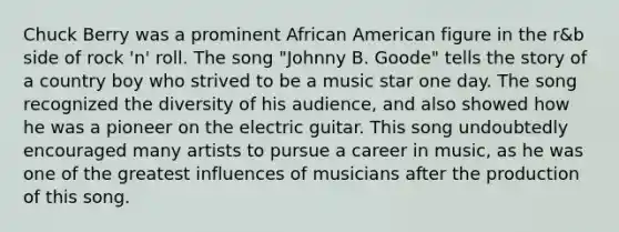 Chuck Berry was a prominent African American figure in the r&b side of rock 'n' roll. The song "Johnny B. Goode" tells the story of a country boy who strived to be a music star one day. The song recognized the diversity of his audience, and also showed how he was a pioneer on the electric guitar. This song undoubtedly encouraged many artists to pursue a career in music, as he was one of the greatest influences of musicians after the production of this song.