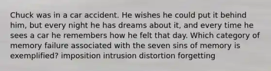 Chuck was in a car accident. He wishes he could put it behind him, but every night he has dreams about it, and every time he sees a car he remembers how he felt that day. Which category of memory failure associated with the seven sins of memory is exemplified? imposition intrusion distortion forgetting