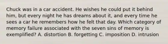 Chuck was in a car accident. He wishes he could put it behind him, but every night he has dreams about it, and every time he sees a car he remembers how he felt that day. Which category of memory failure associated with the seven sins of memory is exemplified? A. distortion B. forgetting C. imposition D. intrusion