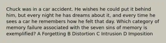 Chuck was in a car accident. He wishes he could put it behind him, but every night he has dreams about it, and every time he sees a car he remembers how he felt that day. Which category of memory failure associated with the seven sins of memory is exemplified? A Forgetting B Distortion C Intrusion D Imposition