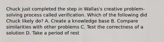 Chuck just completed the step in Wallas's creative problem-solving process called verification. Which of the following did Chuck likely do? A. Create a knowledge base B. Compare similarities with other problems C. Test the correctness of a solution D. Take a period of rest