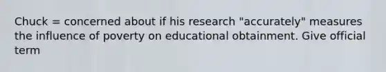 Chuck = concerned about if his research "accurately" measures the influence of poverty on educational obtainment. Give official term