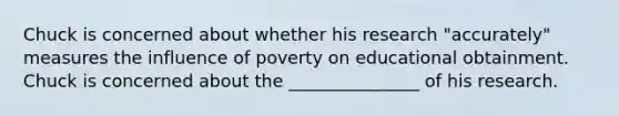 Chuck is concerned about whether his research "accurately" measures the influence of poverty on educational obtainment. Chuck is concerned about the _______________ of his research.