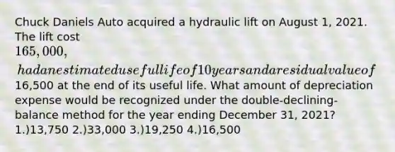 Chuck Daniels Auto acquired a hydraulic lift on August 1, 2021. The lift cost 165,000, had an estimated useful life of 10 years and a residual value of16,500 at the end of its useful life. What amount of depreciation expense would be recognized under the double-declining-balance method for the year ending December 31, 2021? 1.)13,750 2.)33,000 3.)19,250 4.)16,500