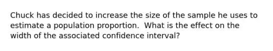 Chuck has decided to increase the size of the sample he uses to estimate a population proportion. ​ What is the effect on the width of the associated confidence interval?