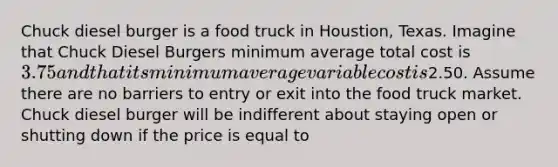 Chuck diesel burger is a food truck in Houstion, Texas. Imagine that Chuck Diesel Burgers minimum average total cost is 3.75 and that its minimum average variable cost is2.50. Assume there are no barriers to entry or exit into the food truck market. Chuck diesel burger will be indifferent about staying open or shutting down if the price is equal to