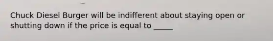 Chuck Diesel Burger will be indifferent about staying open or shutting down if the price is equal to _____