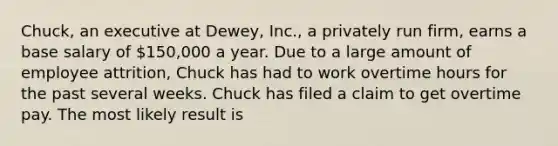 Chuck, an executive at Dewey, Inc., a privately run firm, earns a base salary of 150,000 a year. Due to a large amount of employee attrition, Chuck has had to work overtime hours for the past several weeks. Chuck has filed a claim to get overtime pay. The most likely result is