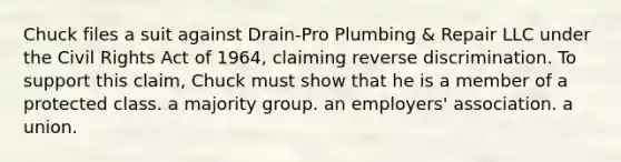 Chuck files a suit against Drain-Pro Plumbing & Repair LLC under the Civil Rights Act of 1964, claiming reverse discrimination. To support this claim, Chuck must show that he is a member of​ ​a protected class. ​a majority group. ​an employers' association. ​a union.