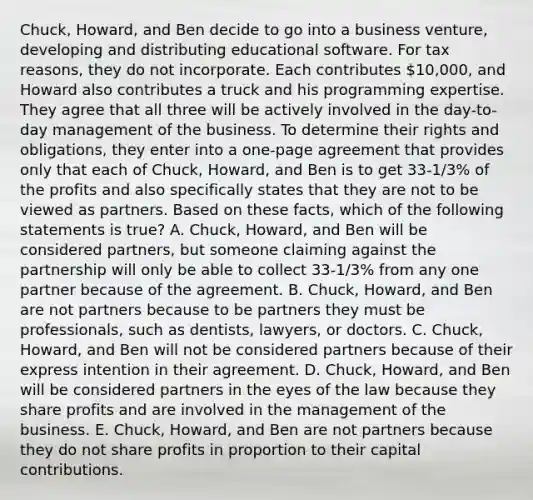 Chuck, Howard, and Ben decide to go into a business venture, developing and distributing educational software. For tax reasons, they do not incorporate. Each contributes 10,000, and Howard also contributes a truck and his programming expertise. They agree that all three will be actively involved in the day-to-day management of the business. To determine their rights and obligations, they enter into a one-page agreement that provides only that each of Chuck, Howard, and Ben is to get 33-1/3% of the profits and also specifically states that they are not to be viewed as partners. Based on these facts, which of the following statements is true? A. Chuck, Howard, and Ben will be considered partners, but someone claiming against the partnership will only be able to collect 33-1/3% from any one partner because of the agreement. B. Chuck, Howard, and Ben are not partners because to be partners they must be professionals, such as dentists, lawyers, or doctors. C. Chuck, Howard, and Ben will not be considered partners because of their express intention in their agreement. D. Chuck, Howard, and Ben will be considered partners in the eyes of the law because they share profits and are involved in the management of the business. E. Chuck, Howard, and Ben are not partners because they do not share profits in proportion to their capital contributions.