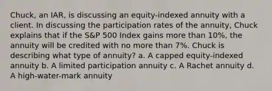 Chuck, an IAR, is discussing an equity-indexed annuity with a client. In discussing the participation rates of the annuity, Chuck explains that if the S&P 500 Index gains more than 10%, the annuity will be credited with no more than 7%. Chuck is describing what type of annuity? a. A capped equity-indexed annuity b. A limited participation annuity c. A Rachet annuity d. A high-water-mark annuity