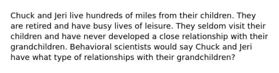 Chuck and Jeri live hundreds of miles from their children. They are retired and have busy lives of leisure. They seldom visit their children and have never developed a close relationship with their grandchildren. Behavioral scientists would say Chuck and Jeri have what type of relationships with their grandchildren?