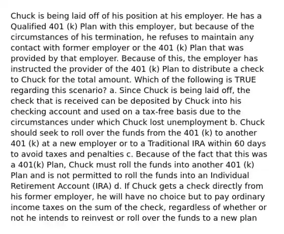 Chuck is being laid off of his position at his employer. He has a Qualified 401 (k) Plan with this employer, but because of the circumstances of his termination, he refuses to maintain any contact with former employer or the 401 (k) Plan that was provided by that employer. Because of this, the employer has instructed the provider of the 401 (k) Plan to distribute a check to Chuck for the total amount. Which of the following is TRUE regarding this scenario? a. Since Chuck is being laid off, the check that is received can be deposited by Chuck into his checking account and used on a tax-free basis due to the circumstances under which Chuck lost unemployment b. Chuck should seek to roll over the funds from the 401 (k) to another 401 (k) at a new employer or to a Traditional IRA within 60 days to avoid taxes and penalties c. Because of the fact that this was a 401(k) Plan, Chuck must roll the funds into another 401 (k) Plan and is not permitted to roll the funds into an Individual Retirement Account (IRA) d. If Chuck gets a check directly from his former employer, he will have no choice but to pay ordinary income taxes on the sum of the check, regardless of whether or not he intends to reinvest or roll over the funds to a new plan