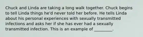 Chuck and Linda are taking a long walk together. Chuck begins to tell Linda things he'd never told her before. He tells Linda about his personal experiences with sexually transmitted infections and asks her if she has ever had a sexually transmitted infection. This is an example of _________.